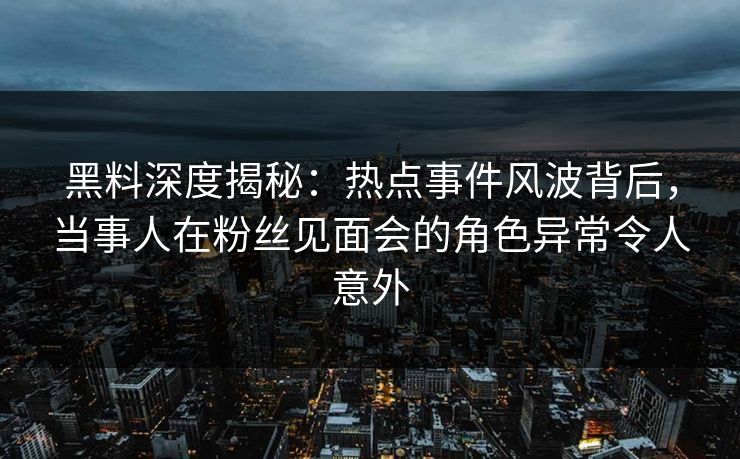 黑料深度揭秘：热点事件风波背后，当事人在粉丝见面会的角色异常令人意外