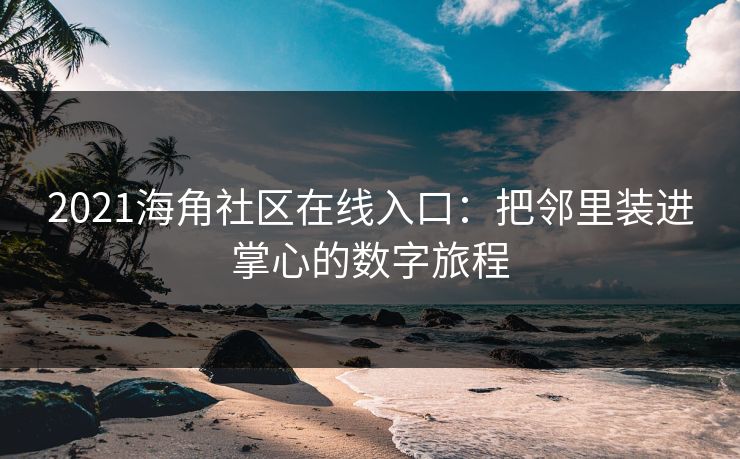 2021海角社区在线入口：把邻里装进掌心的数字旅程