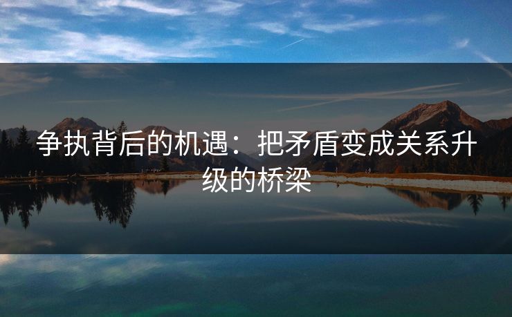 争执背后的机遇：把矛盾变成关系升级的桥梁