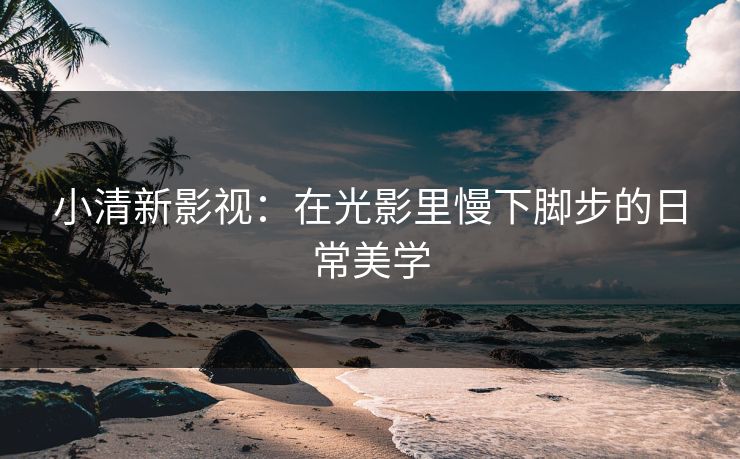 小清新影视：在光影里慢下脚步的日常美学