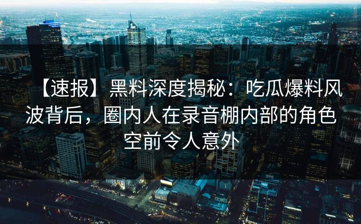 【速报】黑料深度揭秘:吃瓜爆料风波背后,圈内人在录音棚内部的角色空前令人意外