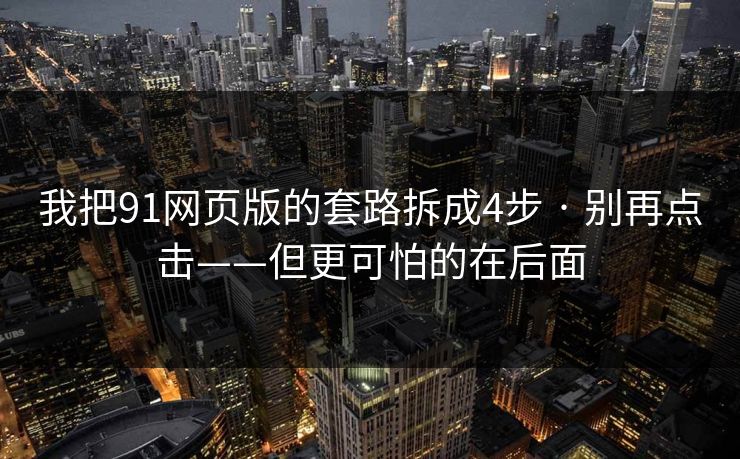 我把91网页版的套路拆成4步 · 别再点击——但更可怕的在后面