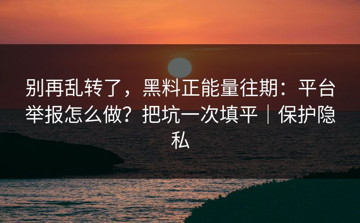 别再乱转了，黑料正能量往期：平台举报怎么做？把坑一次填平｜保护隐私