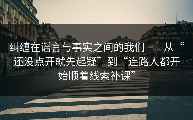纠缠在谣言与事实之间的我们——从“还没点开就先起疑”到“连路人都开始顺着线索补课”