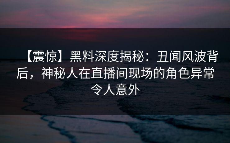 【震惊】黑料深度揭秘：丑闻风波背后，神秘人在直播间现场的角色异常令人意外
