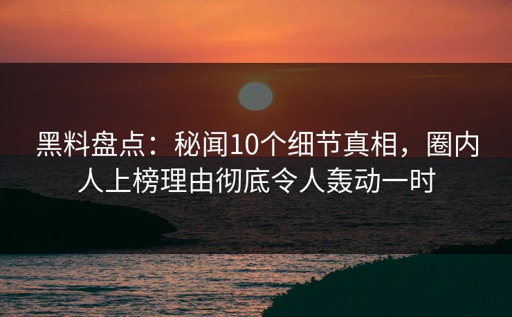 黑料盘点：秘闻10个细节真相，圈内人上榜理由彻底令人轰动一时
