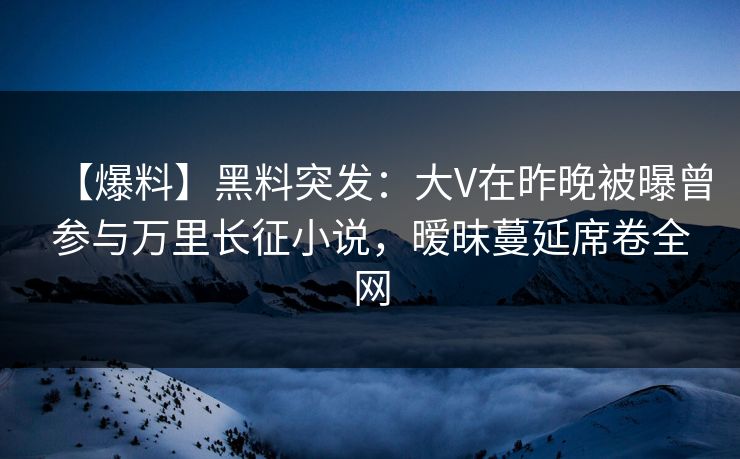 【爆料】黑料突发：大V在昨晚被曝曾参与万里长征小说，暧昧蔓延席卷全网