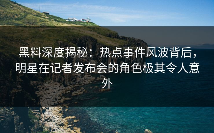 黑料深度揭秘：热点事件风波背后，明星在记者发布会的角色极其令人意外