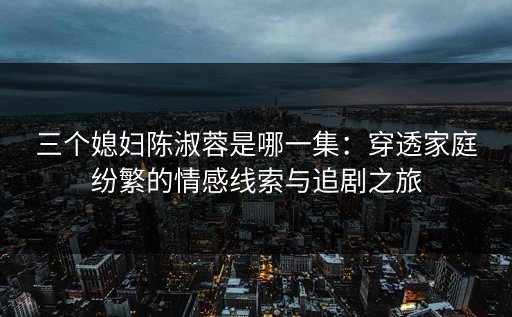 三个媳妇陈淑蓉是哪一集：穿透家庭纷繁的情感线索与追剧之旅