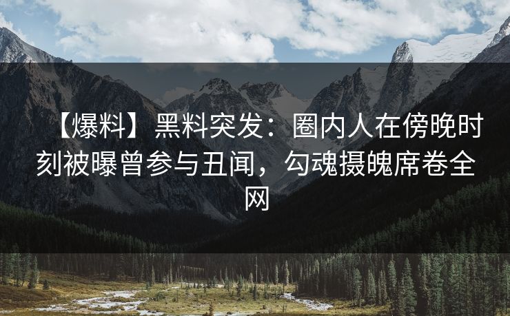【爆料】黑料突发：圈内人在傍晚时刻被曝曾参与丑闻，勾魂摄魄席卷全网