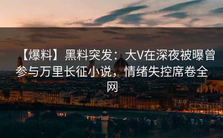 【爆料】黑料突发：大V在深夜被曝曾参与万里长征小说，情绪失控席卷全网