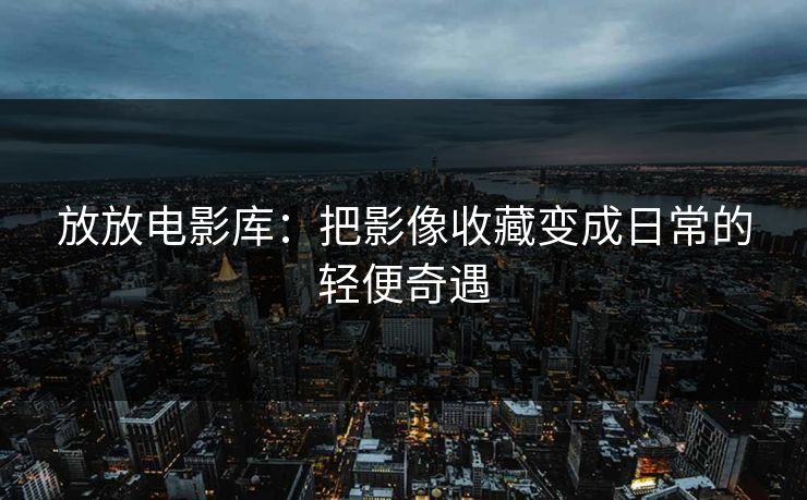 放放电影库:把影像收藏变成日常的轻便奇遇 放放电影库:把影像收藏变成日常的轻便奇遇