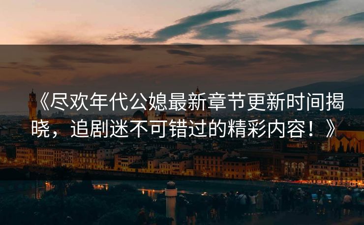 《尽欢年代公媳最新章节更新时间揭晓，追剧迷不可错过的精彩内容！》