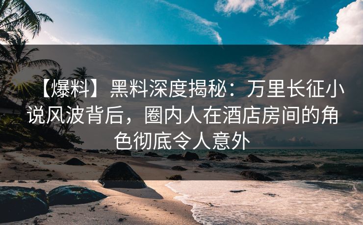 【爆料】黑料深度揭秘：万里长征小说风波背后，圈内人在酒店房间的角色彻底令人意外