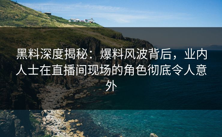 黑料深度揭秘：爆料风波背后，业内人士在直播间现场的角色彻底令人意外