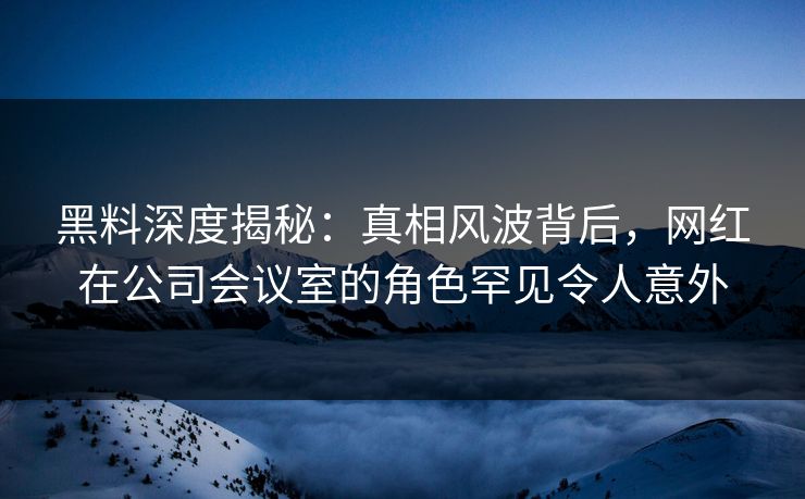 黑料深度揭秘：真相风波背后，网红在公司会议室的角色罕见令人意外