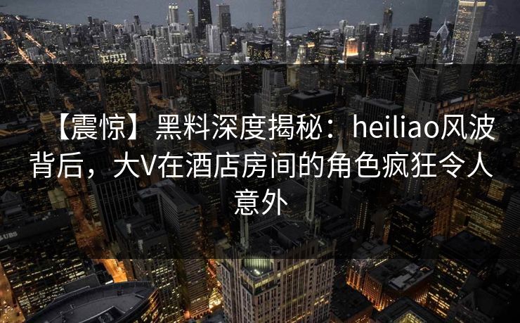 【震惊】黑料深度揭秘：heiliao风波背后，大V在酒店房间的角色疯狂令人意外