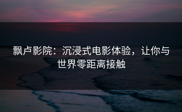 飘卢影院：沉浸式电影体验，让你与世界零距离接触