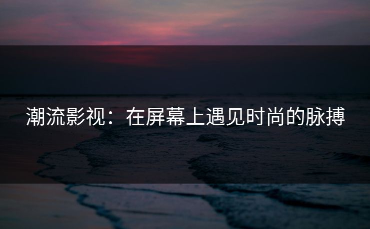 潮流影视：在屏幕上遇见时尚的脉搏