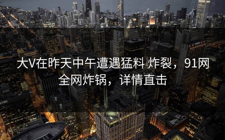 大V在昨天中午遭遇猛料 炸裂，91网全网炸锅，详情直击
