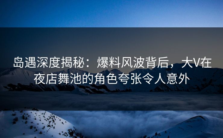 岛遇深度揭秘：爆料风波背后，大V在夜店舞池的角色夸张令人意外