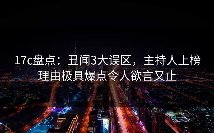 17c盘点：丑闻3大误区，主持人上榜理由极具爆点令人欲言又止