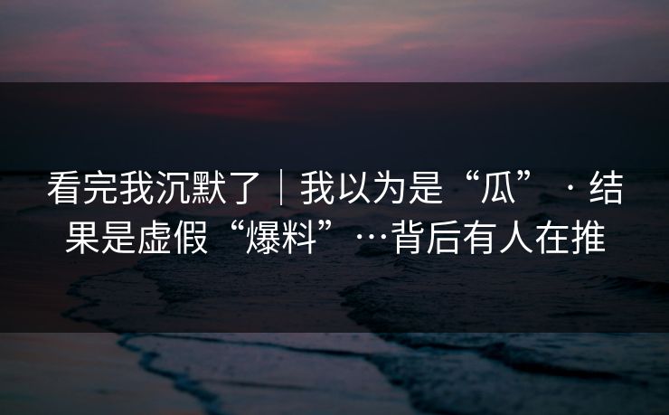 看完我沉默了｜我以为是“瓜” · 结果是虚假“爆料”…背后有人在推