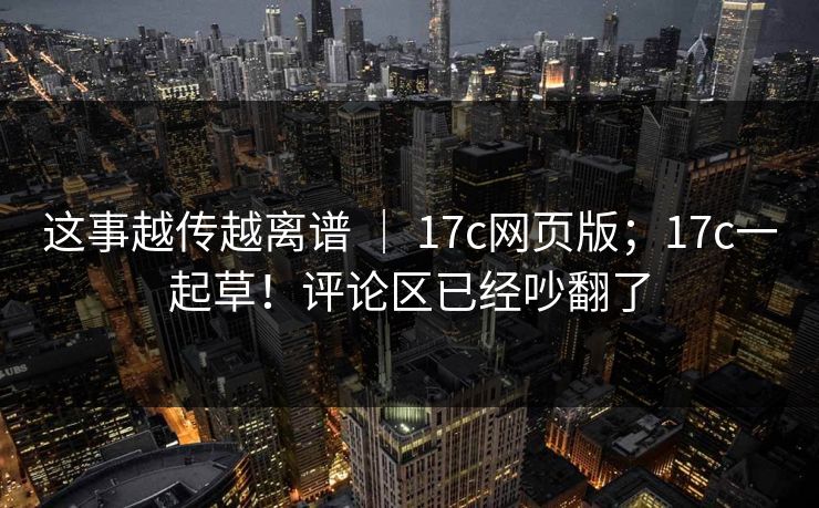 这事越传越离谱 ｜ 17c网页版；17c一起草！评论区已经吵翻了