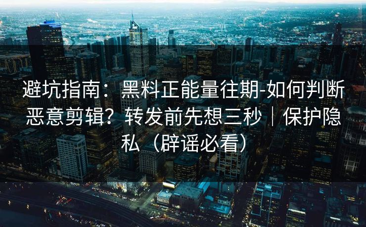 避坑指南：黑料正能量往期-如何判断恶意剪辑？转发前先想三秒｜保护隐私（辟谣必看）