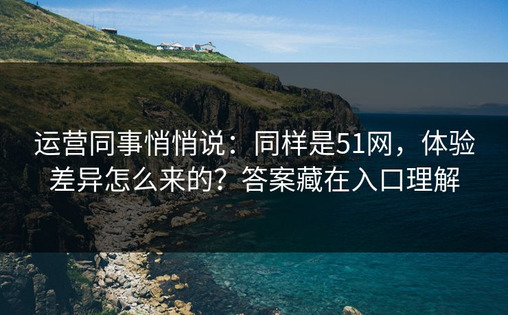 运营同事悄悄说：同样是51网，体验差异怎么来的？答案藏在入口理解