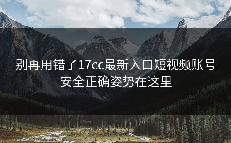 别再用错了17cc最新入口短视频账号安全正确姿势在这里