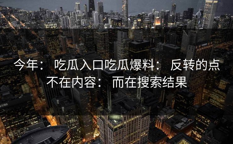 今年： 吃瓜入口吃瓜爆料： 反转的点不在内容： 而在搜索结果