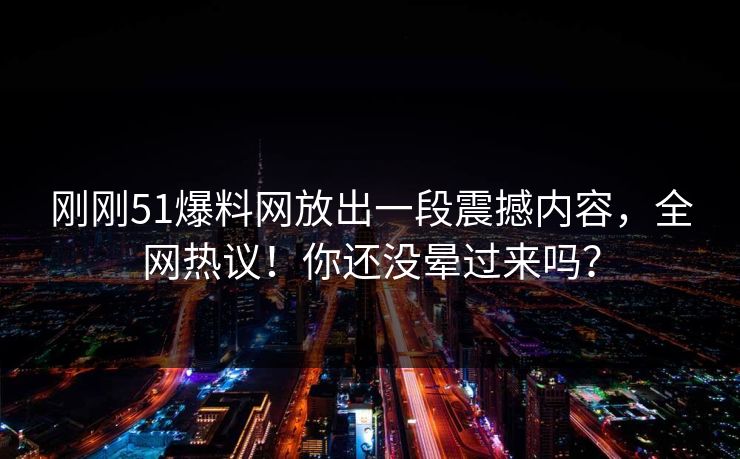 刚刚51爆料网放出一段震撼内容，全网热议！你还没晕过来吗？