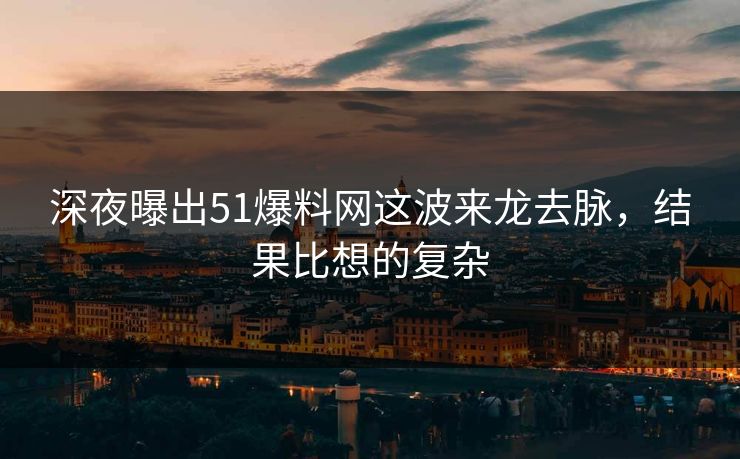 深夜曝出51爆料网这波来龙去脉，结果比想的复杂